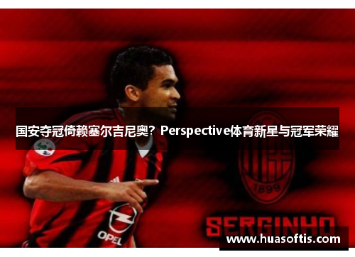 国安夺冠倚赖塞尔吉尼奥？Perspective体育新星与冠军荣耀